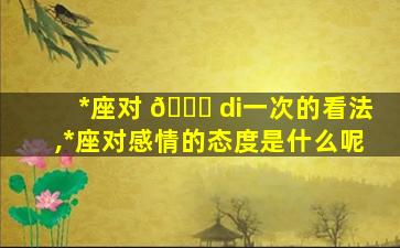 *
座对 💐 di一
次的看法,*
座对感情的态度是什么呢
